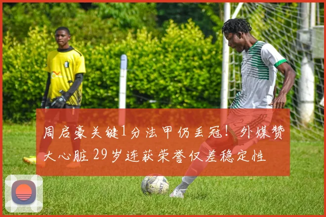 周启豪关键1分法甲仍丢冠！外媒赞大心脏 29岁连获荣誉仅差稳定性
