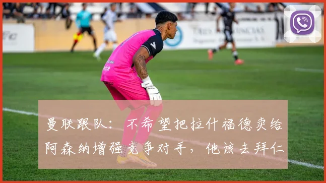曼联跟队：不希望把拉什福德卖给阿森纳增强竞争对手，他该去拜仁