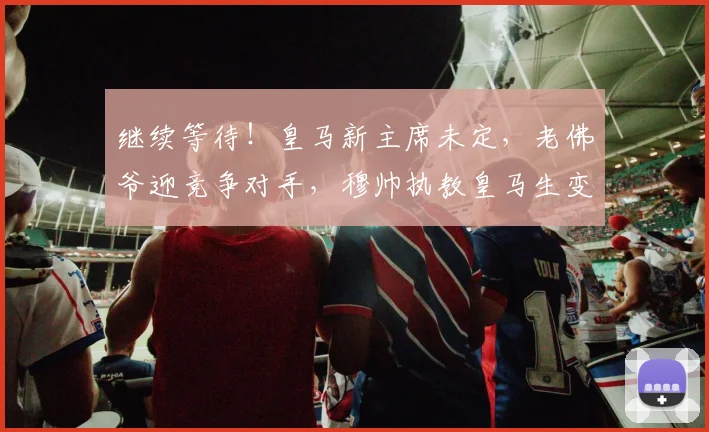 继续等待！皇马新主席未定，老佛爷迎竞争对手，穆帅执教皇马生变