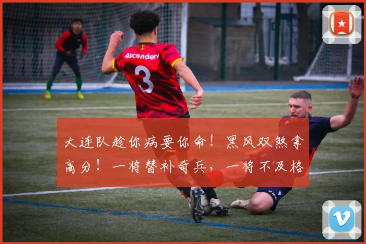 大连队趁你病要你命！黑风双煞拿高分！一将替补奇兵，一将不及格