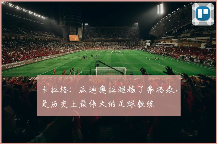 卡拉格:瓜迪奥拉超越了弗格森,是历史上最伟大的足球教练