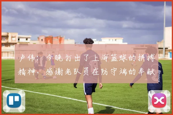 卢伟:今晚打出了上海篮球的拼搏精神,感谢老队员在防守端的奉献