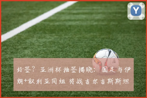 好签?亚洲杯抽签揭晓:国足与伊朗+叙利亚同组 将战吉尔吉斯斯坦