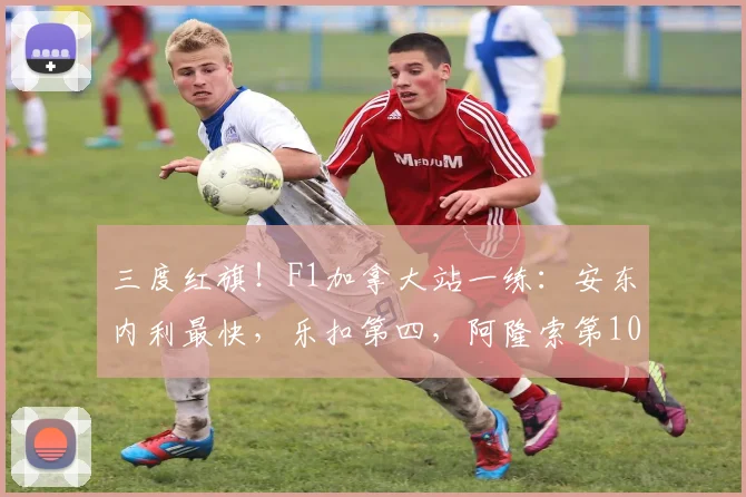 三度红旗！F1加拿大站一练：安东内利最快，乐扣第四，阿隆索第10