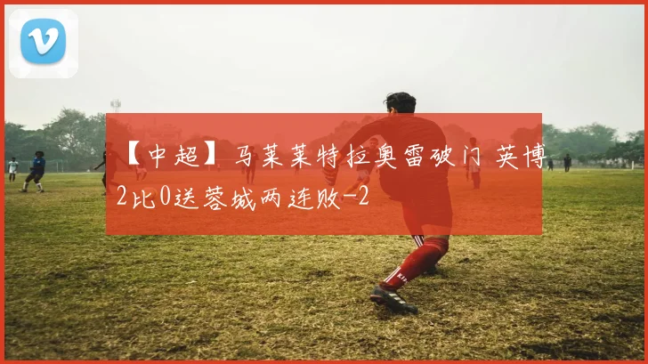 【中超】马莱莱特拉奥雷破门 英博2比0送蓉城两连败