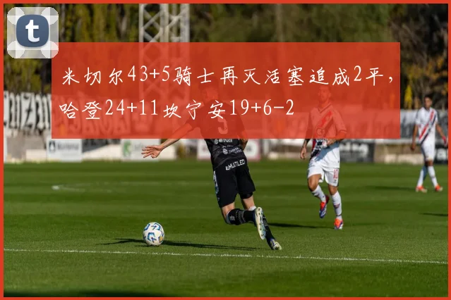 米切尔43+5骑士再灭活塞追成2平,哈登24+11坎宁安19+6