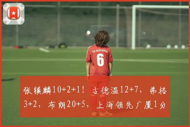 张镇麟10+2+1!古德温12+7,弗格3+2,布朗20+5,上海领先广厦1分