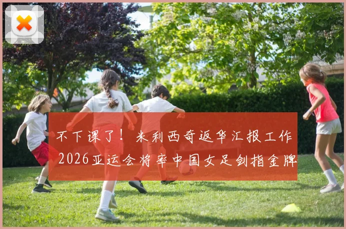 不下课了!米利西奇返华汇报工作 2026亚运会将率中国女足剑指金牌