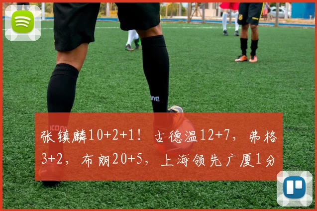 张镇麟10+2+1！古德温12+7，弗格3+2，布朗20+5，上海领先广厦1分