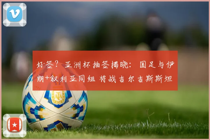 好签?亚洲杯抽签揭晓:国足与伊朗+叙利亚同组 将战吉尔吉斯斯坦