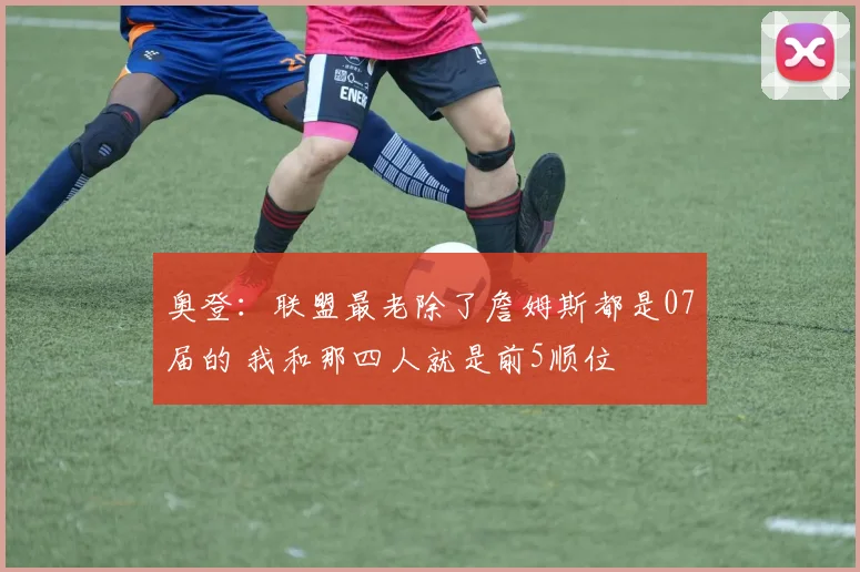 奥登：联盟最老除了詹姆斯都是07届的 我和那四人就是前5顺位