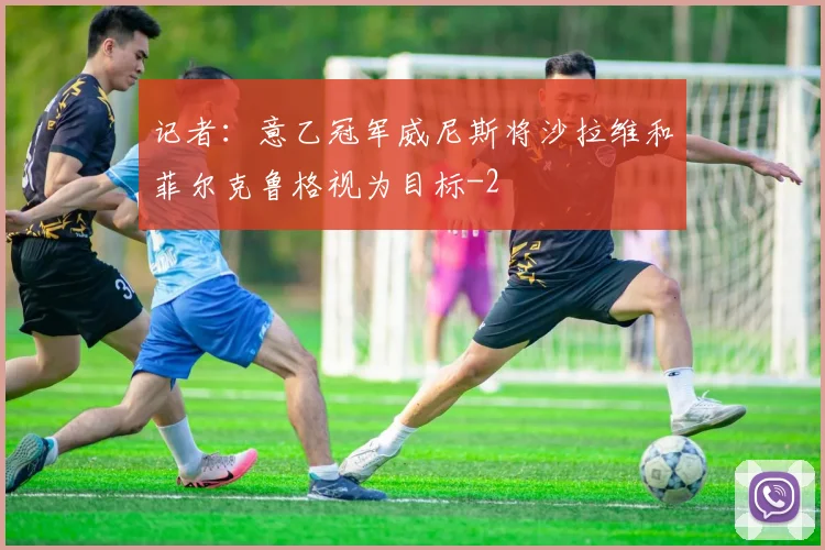记者:意乙冠军威尼斯将沙拉维和菲尔克鲁格视为目标