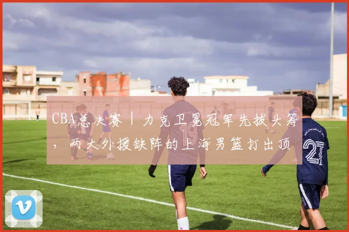 CBA总决赛|力克卫冕冠军先拔头筹,两大外援缺阵的上海男篮打出顶级水准