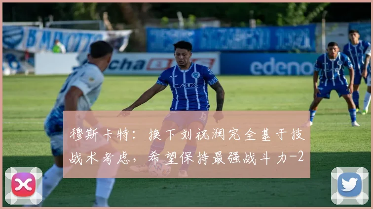 穆斯卡特：换下刘祝润完全基于技战术考虑，希望保持最强战斗力