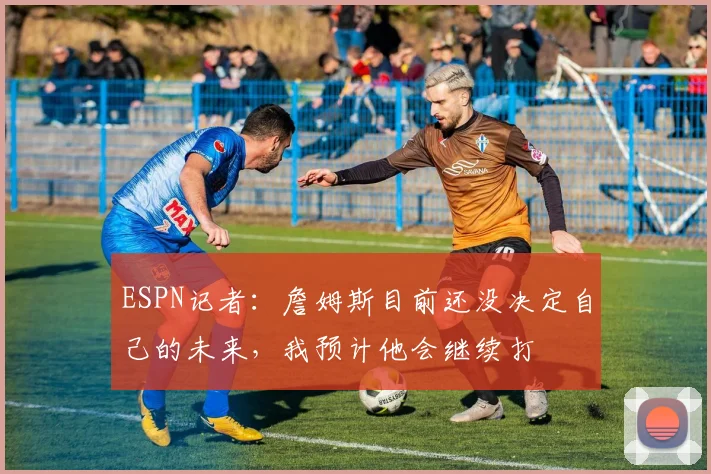 ESPN记者：詹姆斯目前还没决定自己的未来，我预计他会继续打