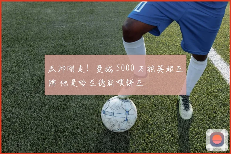 瓜帅刚走！曼城 5000 万挖英超王牌 他是哈兰德新喂饼王