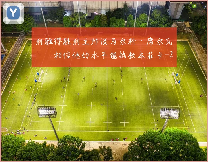 利雅得胜利主帅谈马尔科·席尔瓦:相信他的水平能执教本菲卡