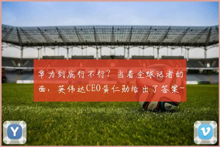 华为到底行不行？当着全球记者的面，英伟达CEO黄仁勋给出了答案