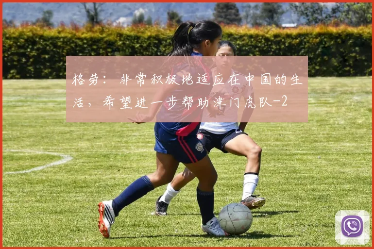 格劳:非常积极地适应在中国的生活,希望进一步帮助津门虎队