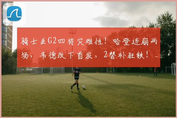 骑士丢G2四将灾难性!哈登连崩两场,韦德改下首发,2替补狂铁!_1