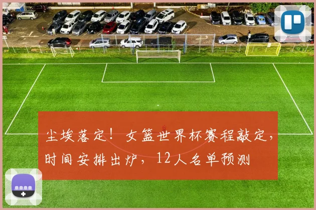 尘埃落定！女篮世界杯赛程敲定，时间安排出炉，12人名单预测