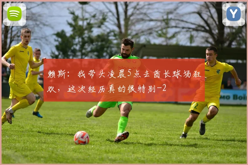 赖斯:我带头凌晨5点去酋长球场狂欢,这次经历真的很特别