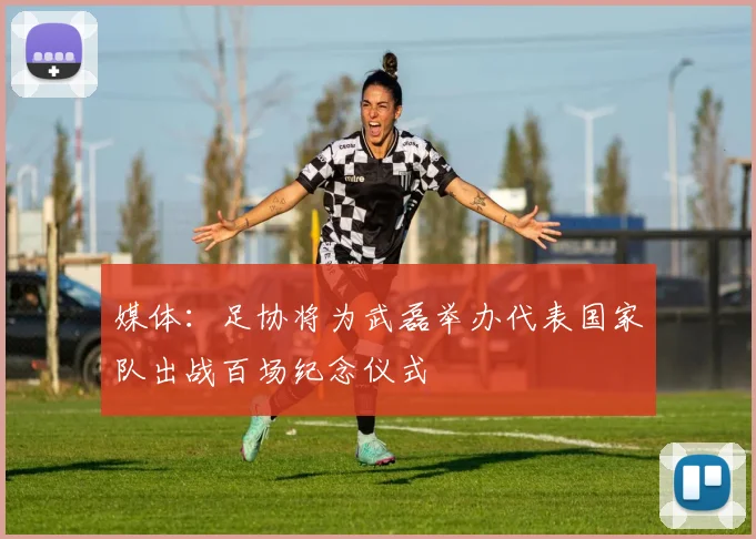 媒体:足协将为武磊举办代表国家队出战百场纪念仪式