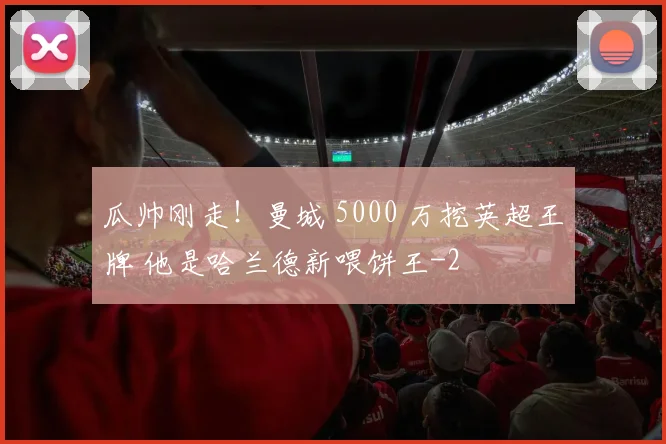 瓜帅刚走!曼城 5000 万挖英超王牌 他是哈兰德新喂饼王