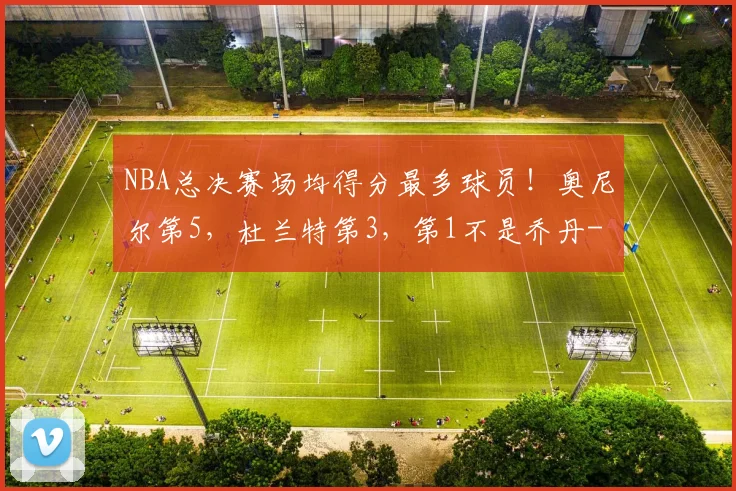 NBA总决赛场均得分最多球员!奥尼尔第5,杜兰特第3,第1不是乔丹