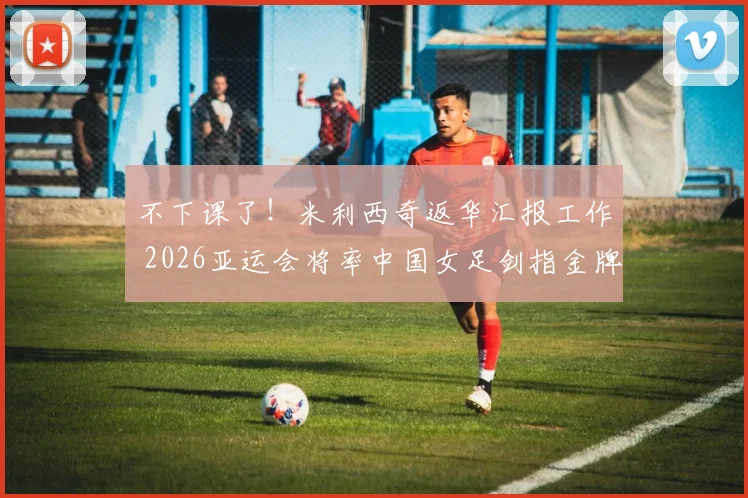 不下课了!米利西奇返华汇报工作 2026亚运会将率中国女足剑指金牌