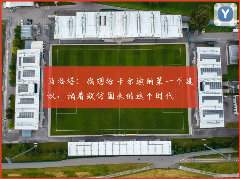 马洛塔:我想给卡尔迪纳莱一个建议,试着效仿国米的这个时代