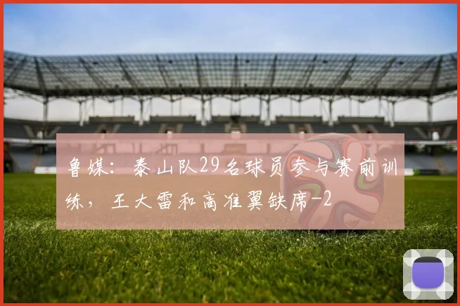 鲁媒：泰山队29名球员参与赛前训练，王大雷和高准翼缺席