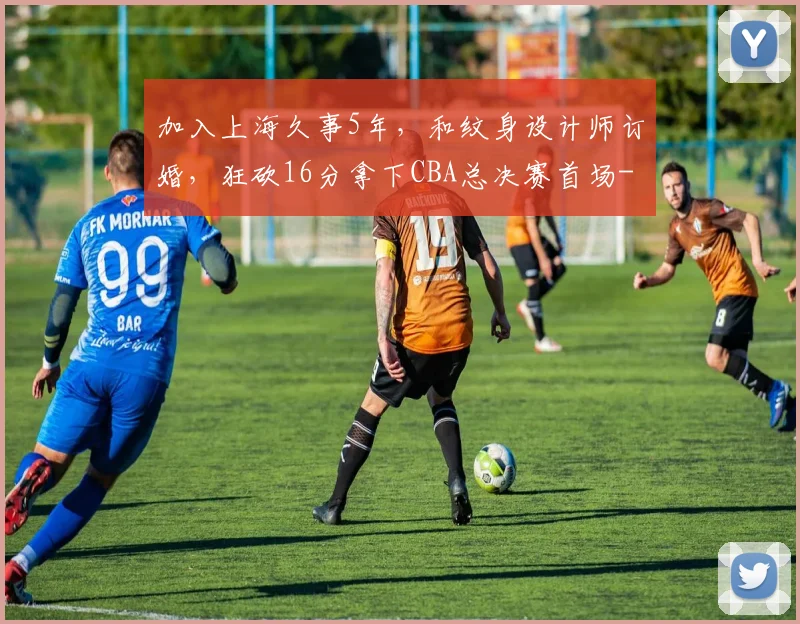 加入上海久事5年,和纹身设计师订婚,狂砍16分拿下CBA总决赛首场
