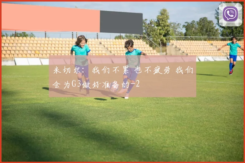 米切尔:我们不累 也不疲劳 我们会为G3做好准备的
