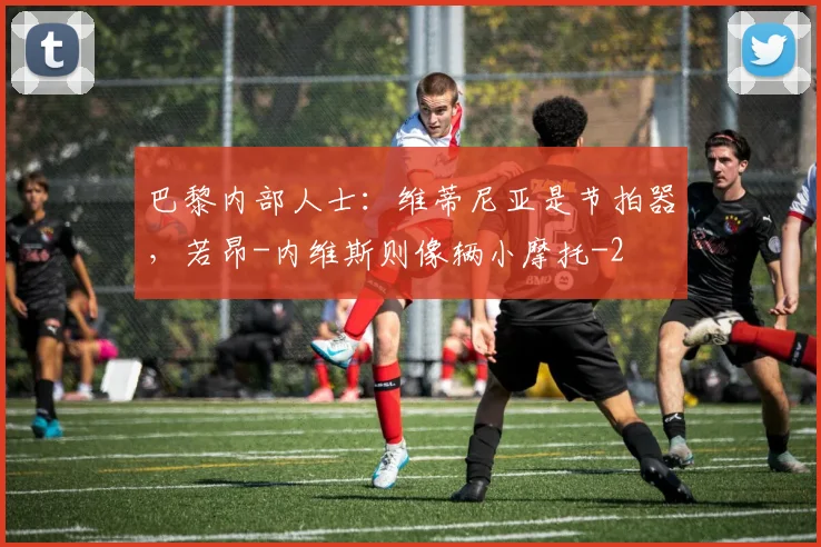 巴黎内部人士:维蒂尼亚是节拍器,若昂-内维斯则像辆小摩托