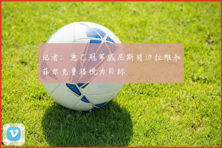 记者：意乙冠军威尼斯将沙拉维和菲尔克鲁格视为目标