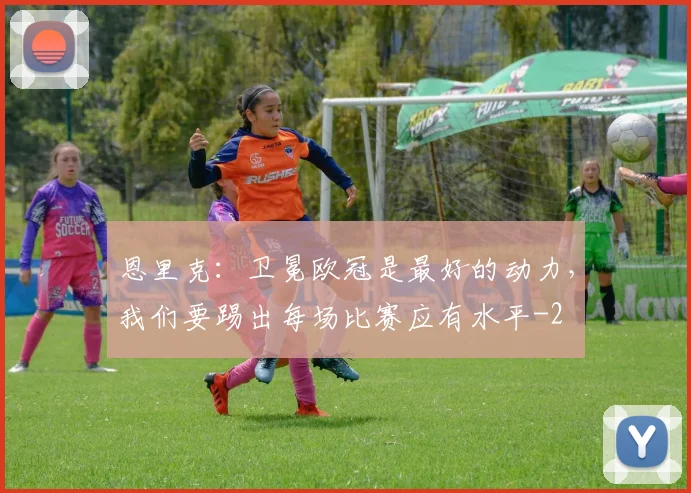 恩里克:卫冕欧冠是最好的动力,我们要踢出每场比赛应有水平