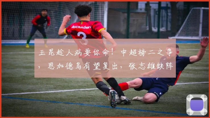 玉昆趁人病要你命!中超榜二之争,恩加德乌有望复出,张志雄缺阵