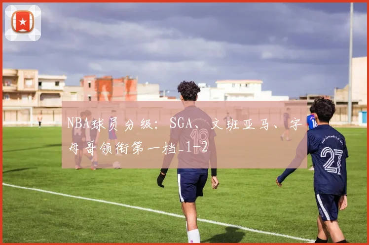 NBA球员分级:SGA、文班亚马、字母哥领衔第一档_1