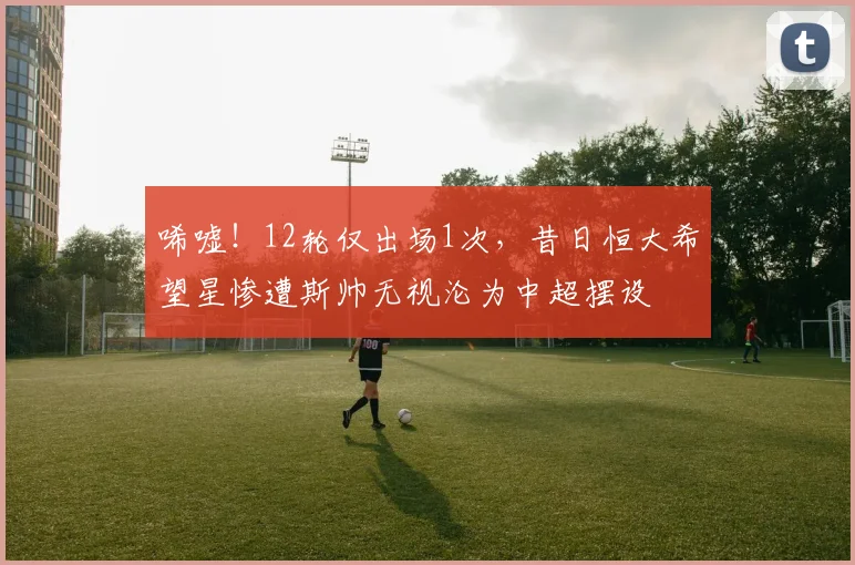 唏嘘!12轮仅出场1次,昔日恒大希望星惨遭斯帅无视沦为中超摆设