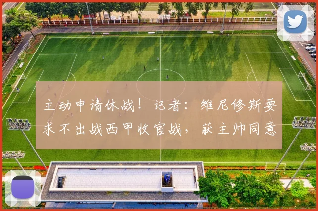 主动申请休战！记者：维尼修斯要求不出战西甲收官战，获主帅同意