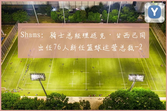 Shams:骑士总经理迈克·甘西已同意出任76人新任篮球运营总裁