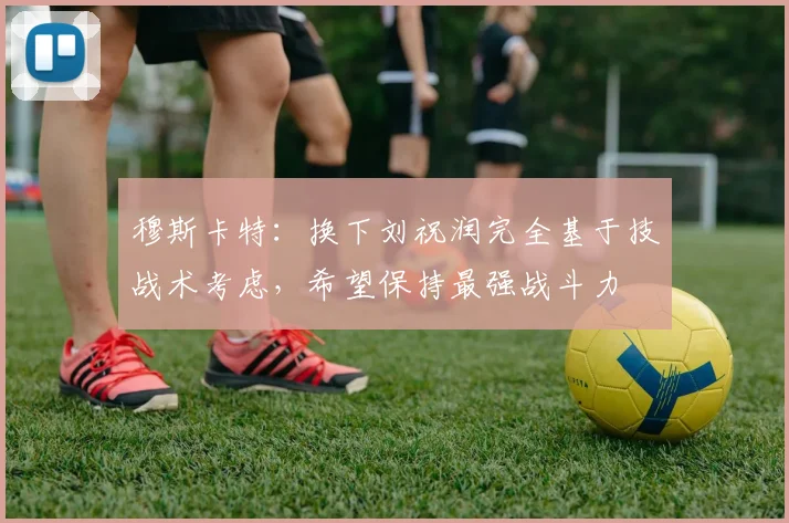 穆斯卡特：换下刘祝润完全基于技战术考虑，希望保持最强战斗力