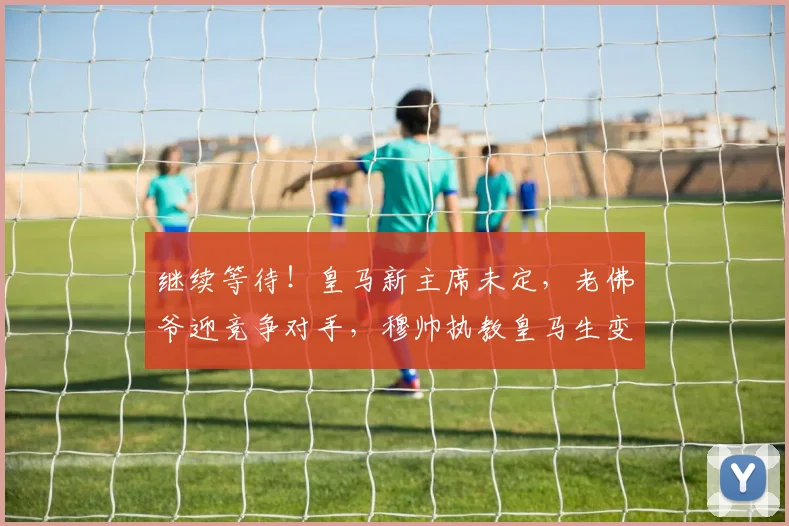 继续等待！皇马新主席未定，老佛爷迎竞争对手，穆帅执教皇马生变