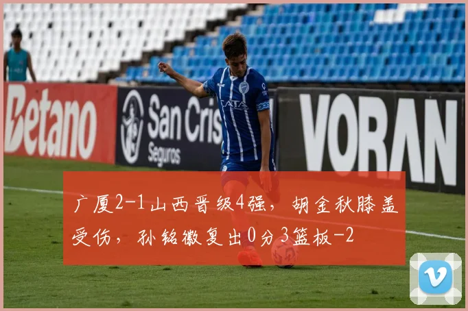 广厦2-1山西晋级4强,胡金秋膝盖受伤,孙铭徽复出0分3篮板