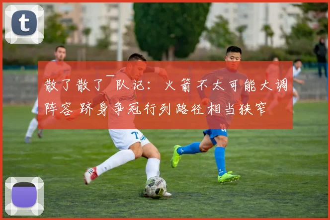 散了散了~队记：火箭不太可能大调阵容 跻身争冠行列路径相当狭窄