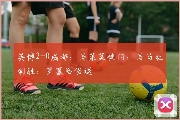 英博2-0成都，马莱莱破门，马马杜制胜，罗慕洛伤退