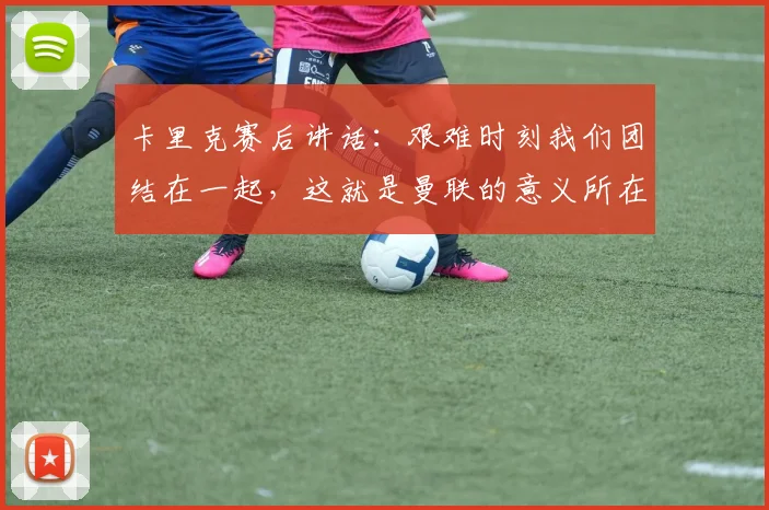 卡里克赛后讲话：艰难时刻我们团结在一起，这就是曼联的意义所在