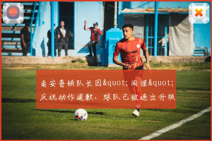 南安普顿队长因"间谍"庆祝动作道歉，球队已被逐出升级附加赛决赛