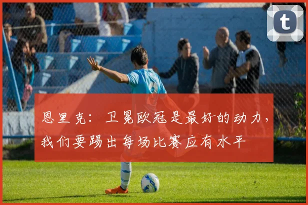 恩里克：卫冕欧冠是最好的动力，我们要踢出每场比赛应有水平